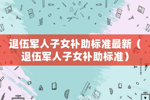 退伍軍人子女補助標準最新（退伍軍人子女補助標準）