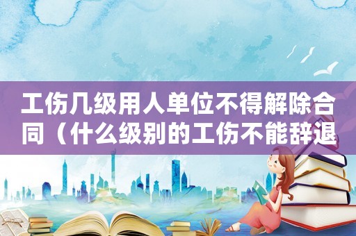 工傷幾級用人單位不得解除合同（什么級別的工傷不能辭退）