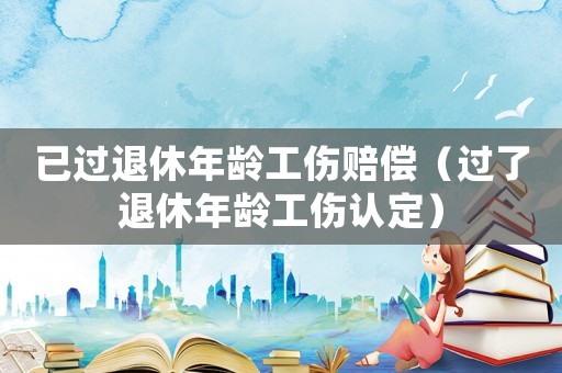已過退休年齡工傷賠償（過了退休年齡工傷認定）