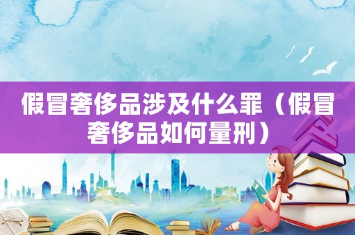 假冒奢侈品涉及什么罪（假冒奢侈品如何量刑）