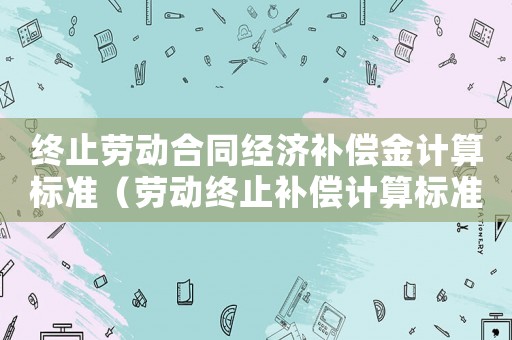 終止勞動合同經濟補償金計算標準（勞動終止補償計算標準）