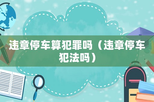 違章停車算犯罪嗎（違章停車犯法嗎）