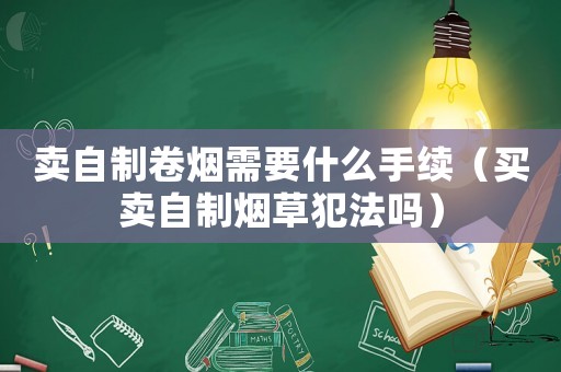 賣自制卷煙需要什么手續（買賣自制煙草犯法嗎）