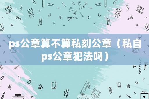 ps公章算不算私刻公章（私自ps公章犯法嗎）
