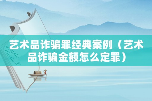 藝術品詐騙罪經典案例（藝術品詐騙金額怎么定罪）