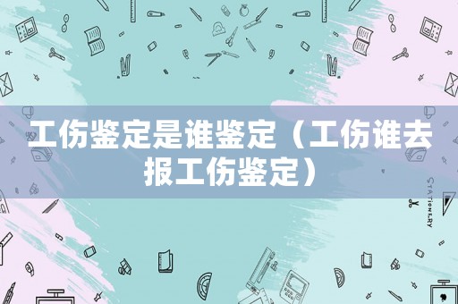 工傷鑒定是誰鑒定（工傷誰去報工傷鑒定）
