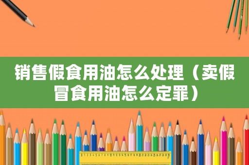 銷售假食用油怎么處理（賣假冒食用油怎么定罪）