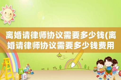 離婚請(qǐng)律師協(xié)議需要多少錢(qián)(離婚請(qǐng)律師協(xié)議需要多少錢(qián)費(fèi)用)