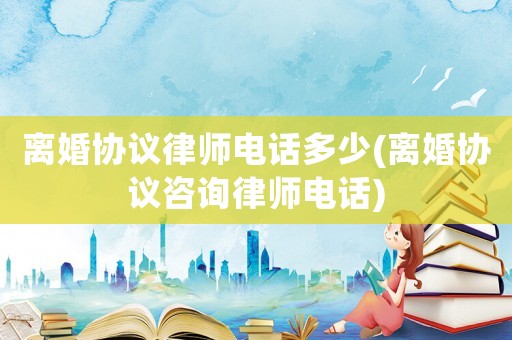 離婚協(xié)議律師電話多少(離婚協(xié)議咨詢律師電話)
