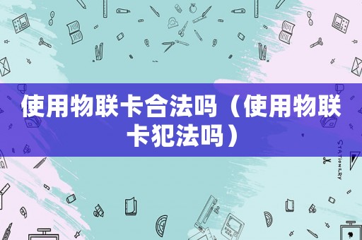 使用物聯卡合法嗎（使用物聯卡犯法嗎）