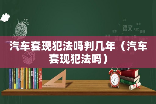 汽車套現(xiàn)犯法嗎判幾年（汽車套現(xiàn)犯法嗎）