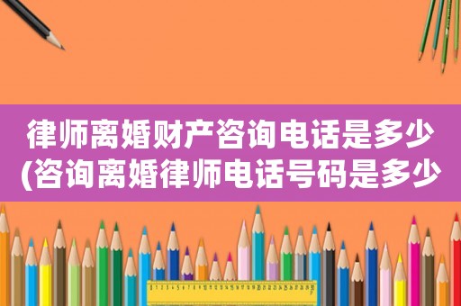 律師離婚財產咨詢電話是多少(咨詢離婚律師電話號碼是多少)