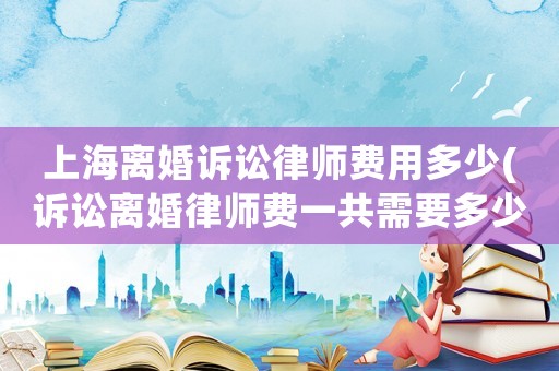 上海離婚訴訟律師費(fèi)用多少(訴訟離婚律師費(fèi)一共需要多少費(fèi)用)