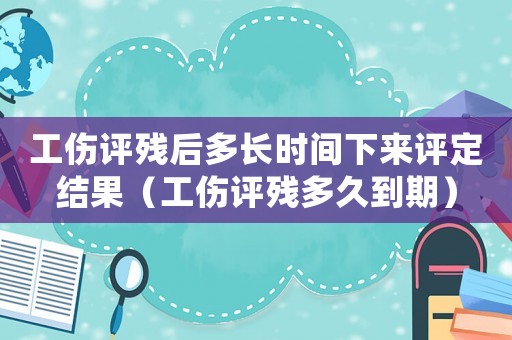 工傷評殘后多長時間下來評定結果（工傷評殘多久到期）