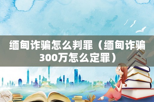 緬甸詐騙怎么判罪（緬甸詐騙300萬怎么定罪）