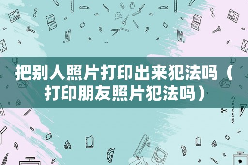 把別人照片打印出來犯法嗎（打印朋友照片犯法嗎）