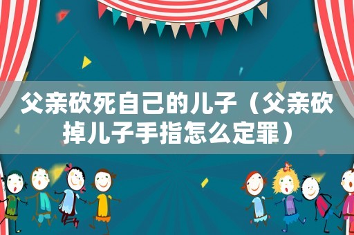 父親砍死自己的兒子（父親砍掉兒子手指怎么定罪）