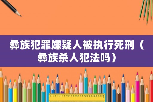 彝族犯罪嫌疑人被執行死刑（彝族殺人犯法嗎）