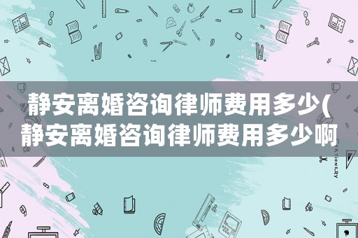 靜安離婚咨詢律師費用多少(靜安離婚咨詢律師費用多少啊)
