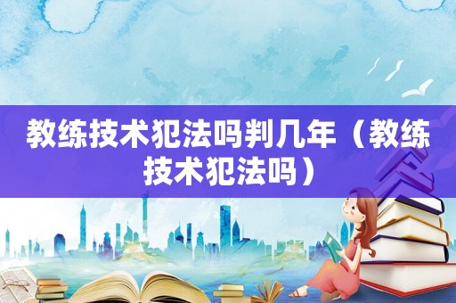 教練技術(shù)犯法嗎判幾年（教練技術(shù)犯法嗎）