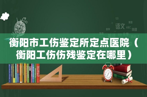 衡陽市工傷鑒定所定點醫院（衡陽工傷傷殘鑒定在哪里）