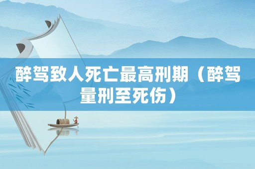 醉駕致人死亡最高刑期（醉駕量刑至死傷）