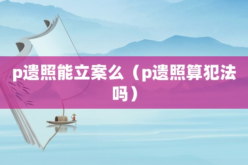 p遺照能立案么（p遺照算犯法嗎）