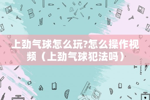上勁氣球怎么玩?怎么操作視頻（上勁氣球犯法嗎）