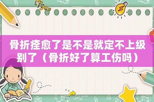 骨折痊愈了是不是就定不上級別了（骨折好了算工傷嗎）
