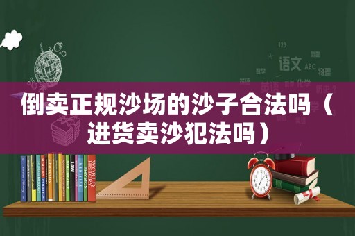 倒賣正規沙場的沙子合法嗎（進貨賣沙犯法嗎）