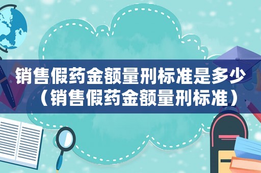 銷售假藥金額量刑標準是多少（銷售假藥金額量刑標準）