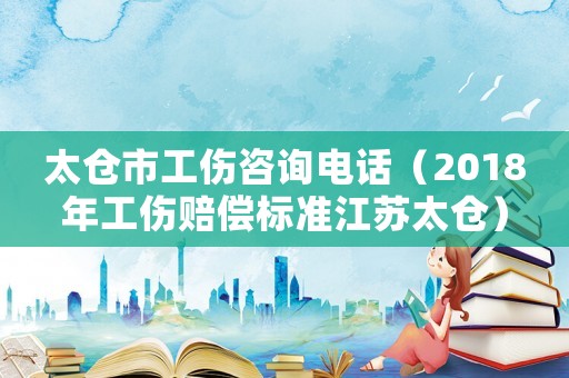 太倉市工傷咨詢電話（2018年工傷賠償標準江蘇太倉）