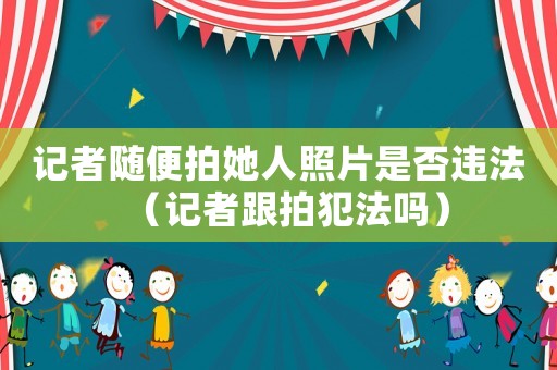 記者隨便拍她人照片是否違法（記者跟拍犯法嗎）