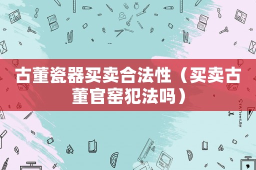 古董瓷器買(mǎi)賣(mài)合法性（買(mǎi)賣(mài)古董官窯犯法嗎）