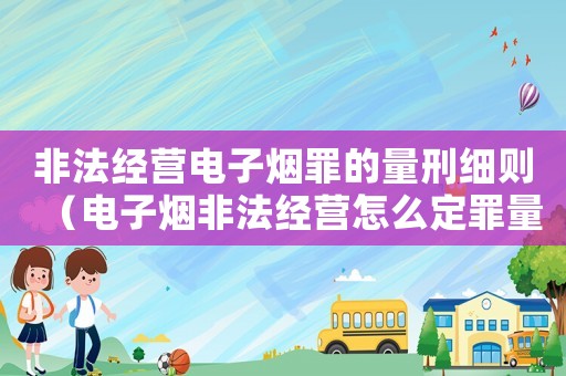 非法經(jīng)營電子煙罪的量刑細則（電子煙非法經(jīng)營怎么定罪量刑）