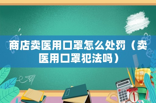 商店賣醫用口罩怎么處罰（賣醫用口罩犯法嗎）