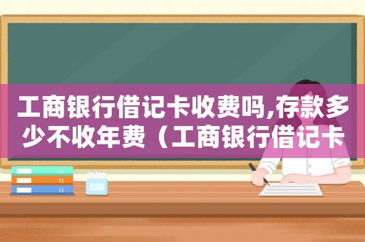 工商銀行借記卡收費嗎,存款多少不收年費（工商銀行借記卡收費標準）