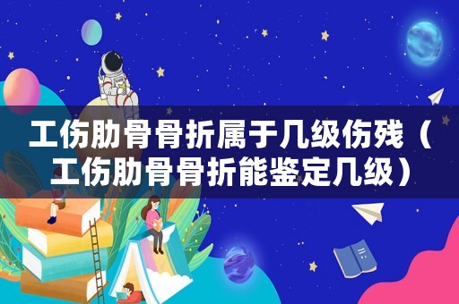 工傷肋骨骨折屬于幾級傷殘（工傷肋骨骨折能鑒定幾級）