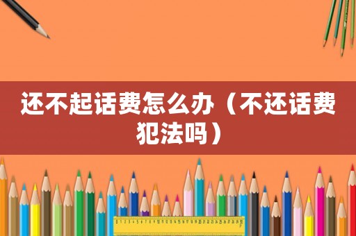 還不起話費(fèi)怎么辦（不還話費(fèi)犯法嗎）