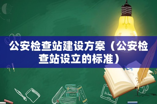 公安檢查站建設方案（公安檢查站設立的標準）