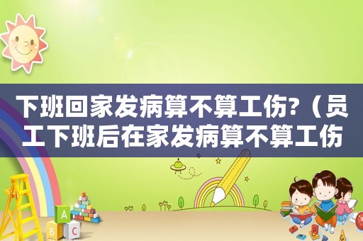 下班回家發病算不算工傷?（員工下班后在家發病算不算工傷）