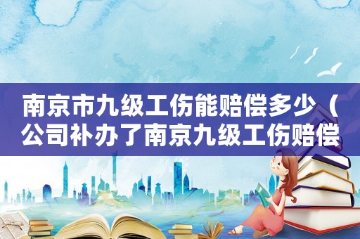 南京市九級工傷能賠償多少（公司補辦了南京九級工傷賠償標準）