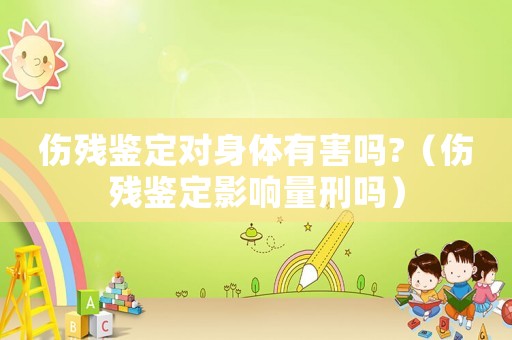 傷殘鑒定對身體有害嗎?（傷殘鑒定影響量刑嗎）