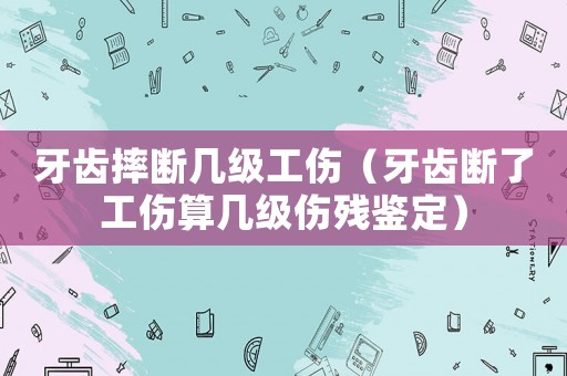 牙齒摔斷幾級工傷（牙齒斷了工傷算幾級傷殘鑒定）