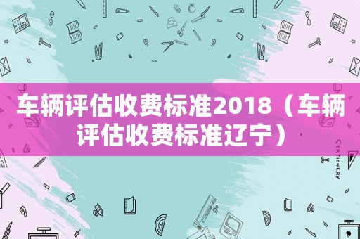 車輛評估收費標準2018（車輛評估收費標準遼寧）
