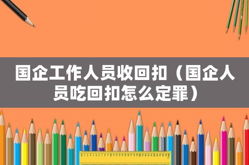 國企工作人員收回扣（國企人員吃回扣怎么定罪）