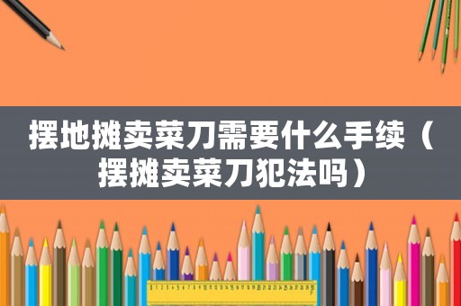 擺地?cái)傎u菜刀需要什么手續(xù)（擺攤賣菜刀犯法嗎）