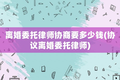 離婚委托律師協商要多少錢(協議離婚委托律師)