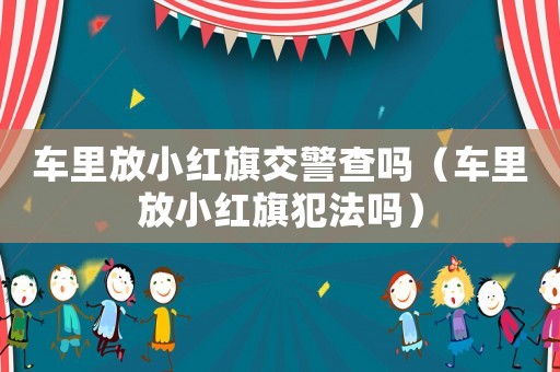 車里放小紅旗交警查嗎（車里放小紅旗犯法嗎）