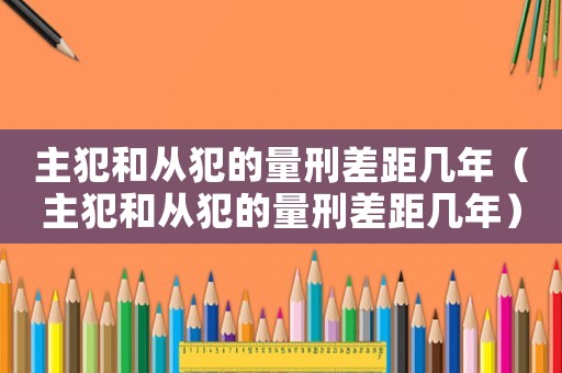 主犯和從犯的量刑差距幾年（主犯和從犯的量刑差距幾年）